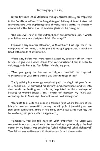 Autobiography of a Yogi
Father first met Lahiri Mahasaya through Abinash Babu,7
an employee
in the Gorakhpur office of the Bengal-Nagpur Railway. Abinash instructed
my young ears with engrossing tales of many Indian saints. He invariably
concluded with a tribute to the superior glories of his own guru.
“Did you ever hear of the extraordinary circumstances under which
your father became a disciple of Lahiri Mahasaya?”
It was on a lazy summer afternoon, as Abinash and I sat together in the
compound of my home, that he put this intriguing question. I shook my
head with a smile of anticipation.
“Years ago, before you were born, I asked my superior officer—your
father—to give me a week’s leave from my Gorakhpur duties in order to
visit my guru in Benares. Your father ridiculed my plan.
“‘Are you going to become a religious fanatic?’ he inquired.
‘Concentrate on your office work if you want to forge ahead.’
“Sadly walking home along a woodland path that day, I met your father
in a palanquin. He dismissed his servants and conveyance, and fell into
step beside me. Seeking to console me, he pointed out the advantages of
striving for worldly success. But I heard him listlessly. My heart was
repeating: ‘Lahiri Mahasaya! I cannot live without seeing you!’
“Our path took us to the edge of a tranquil field, where the rays of the
late afternoon sun were still crowning the tall ripple of the wild grass. We
paused in admiration. There in the field, only a few yards from us, the
form of my great guru suddenly appeared! 8
“‘Bhagabati, you are too hard on your employee!’ His voice was
resonant in our astounded ears. He vanished as mysteriously as he had
come. On my knees I was exclaiming, ‘Lahiri Mahasaya! Lahiri Mahasaya!’
Your father was motionless with stupefaction for a few moments.
16 of 592
 