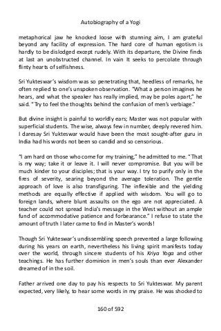 Autobiography of a Yogi
metaphorical jaw he knocked loose with stunning aim, I am grateful
beyond any facility of expression. The hard core of human egotism is
hardly to be dislodged except rudely. With its departure, the Divine finds
at last an unobstructed channel. In vain It seeks to percolate through
flinty hearts of selfishness.
Sri Yukteswar’s wisdom was so penetrating that, heedless of remarks, he
often replied to one’s unspoken observation. “What a person imagines he
hears, and what the speaker has really implied, may be poles apart,” he
said. “Try to feel the thoughts behind the confusion of men’s verbiage.”
But divine insight is painful to worldly ears; Master was not popular with
superficial students. The wise, always few in number, deeply revered him.
I daresay Sri Yukteswar would have been the most sought-after guru in
India had his words not been so candid and so censorious.
“I am hard on those who come for my training,” he admitted to me. “That
is my way; take it or leave it. I will never compromise. But you will be
much kinder to your disciples; that is your way. I try to purify only in the
fires of severity, searing beyond the average toleration. The gentle
approach of love is also transfiguring. The inflexible and the yielding
methods are equally effective if applied with wisdom. You will go to
foreign lands, where blunt assaults on the ego are not appreciated. A
teacher could not spread India’s message in the West without an ample
fund of accommodative patience and forbearance.” I refuse to state the
amount of truth I later came to find in Master’s words!
Though Sri Yukteswar’s undissembling speech prevented a large following
during his years on earth, nevertheless his living spirit manifests today
over the world, through sincere students of his Kriya Yoga and other
teachings. He has further dominion in men’s souls than ever Alexander
dreamed of in the soil.
Father arrived one day to pay his respects to Sri Yukteswar. My parent
expected, very likely, to hear some words in my praise. He was shocked to
160 of 592
 
