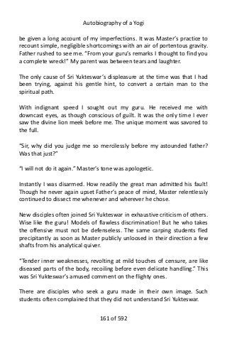 Autobiography of a Yogi
be given a long account of my imperfections. It was Master’s practice to
recount simple, negligible shortcomings with an air of portentous gravity.
Father rushed to see me. “From your guru’s remarks I thought to find you
a complete wreck!” My parent was between tears and laughter.
The only cause of Sri Yukteswar’s displeasure at the time was that I had
been trying, against his gentle hint, to convert a certain man to the
spiritual path.
With indignant speed I sought out my guru. He received me with
downcast eyes, as though conscious of guilt. It was the only time I ever
saw the divine lion meek before me. The unique moment was savored to
the full.
“Sir, why did you judge me so mercilessly before my astounded father?
Was that just?”
“I will not do it again.” Master’s tone was apologetic.
Instantly I was disarmed. How readily the great man admitted his fault!
Though he never again upset Father’s peace of mind, Master relentlessly
continued to dissect me whenever and wherever he chose.
New disciples often joined Sri Yukteswar in exhaustive criticism of others.
Wise like the guru! Models of flawless discrimination! But he who takes
the offensive must not be defenseless. The same carping students fled
precipitantly as soon as Master publicly unloosed in their direction a few
shafts from his analytical quiver.
“Tender inner weaknesses, revolting at mild touches of censure, are like
diseased parts of the body, recoiling before even delicate handling.” This
was Sri Yukteswar’s amused comment on the flighty ones.
There are disciples who seek a guru made in their own image. Such
students often complained that they did not understand Sri Yukteswar.
161 of 592
 