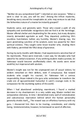 Autobiography of a Yogi
“Neither do you comprehend God!” I retorted on one occasion. “When a
saint is clear to you, you will be one.” Among the trillion mysteries,
breathing every second the inexplicable air, who may venture to ask that
the fathomless nature of a master be instantly grasped?
Students came, and generally went. Those who craved a path of oily
sympathy and comfortable recognitions did not find it at the hermitage.
Master offered shelter and shepherding for the aeons, but many disciples
miserly demanded ego-balm as well. They departed, preferring life’s
countless humiliations before any humility. Master’s blazing rays, the
open penetrating sunshine of his wisdom, were too powerful for their
spiritual sickness. They sought some lesser teacher who, shading them
with flattery, permitted the fitful sleep of ignorance.
During my early months with Master, I had experienced a sensitive fear of
his reprimands. These were reserved, I soon saw, for disciples who had
asked for his verbal vivisection. If any writhing student made a protest, Sri
Yukteswar would become unoffendedly silent. His words were never
wrathful, but impersonal with wisdom.
Master’s insight was not for the unprepared ears of casual visitors; he
seldom remarked on their defects, even if conspicuous. But toward
students who sought his counsel, Sri Yukteswar felt a serious
responsibility. Brave indeed is the guru who undertakes to transform the
crude ore of ego-permeated humanity! A saint’s courage roots in his
compassion for the stumbling eyeless of this world.
When I had abandoned underlying resentment, I found a marked
decrease in my chastisement. In a very subtle way, Master melted into
comparative clemency. In time I demolished every wall of rationalization
and subconscious reservation behind which the human personality
generally shields itself.17
The reward was an effortless harmony with my
guru. I discovered him then to be trusting, considerate, and silently
loving. Undemonstrative, however, he bestowed no word of affection.
162 of 592
 