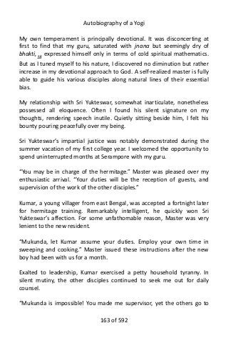 Autobiography of a Yogi
My own temperament is principally devotional. It was disconcerting at
first to find that my guru, saturated with jnana but seemingly dry of
bhakti,18 expressed himself only in terms of cold spiritual mathematics.
But as I tuned myself to his nature, I discovered no diminution but rather
increase in my devotional approach to God. A self-realized master is fully
able to guide his various disciples along natural lines of their essential
bias.
My relationship with Sri Yukteswar, somewhat inarticulate, nonetheless
possessed all eloquence. Often I found his silent signature on my
thoughts, rendering speech inutile. Quietly sitting beside him, I felt his
bounty pouring peacefully over my being.
Sri Yukteswar’s impartial justice was notably demonstrated during the
summer vacation of my first college year. I welcomed the opportunity to
spend uninterrupted months at Serampore with my guru.
“You may be in charge of the hermitage.” Master was pleased over my
enthusiastic arrival. “Your duties will be the reception of guests, and
supervision of the work of the other disciples.”
Kumar, a young villager from east Bengal, was accepted a fortnight later
for hermitage training. Remarkably intelligent, he quickly won Sri
Yukteswar’s affection. For some unfathomable reason, Master was very
lenient to the new resident.
“Mukunda, let Kumar assume your duties. Employ your own time in
sweeping and cooking.” Master issued these instructions after the new
boy had been with us for a month.
Exalted to leadership, Kumar exercised a petty household tyranny. In
silent mutiny, the other disciples continued to seek me out for daily
counsel.
“Mukunda is impossible! You made me supervisor, yet the others go to
163 of 592
 