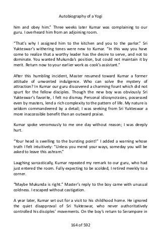 Autobiography of a Yogi
him and obey him.” Three weeks later Kumar was complaining to our
guru. I overheard him from an adjoining room.
“That’s why I assigned him to the kitchen and you to the parlor.” Sri
Yukteswar’s withering tones were new to Kumar. “In this way you have
come to realize that a worthy leader has the desire to serve, and not to
dominate. You wanted Mukunda’s position, but could not maintain it by
merit. Return now to your earlier work as cook’s assistant.”
After this humbling incident, Master resumed toward Kumar a former
attitude of unwonted indulgence. Who can solve the mystery of
attraction? In Kumar our guru discovered a charming fount which did not
spurt for the fellow disciples. Though the new boy was obviously Sri
Yukteswar’s favorite, I felt no dismay. Personal idiosyncrasies, possessed
even by masters, lend a rich complexity to the pattern of life. My nature is
seldom commandeered by a detail; I was seeking from Sri Yukteswar a
more inaccessible benefit than an outward praise.
Kumar spoke venomously to me one day without reason; I was deeply
hurt.
“Your head is swelling to the bursting point!” I added a warning whose
truth I felt intuitively: “Unless you mend your ways, someday you will be
asked to leave this ashram.”
Laughing sarcastically, Kumar repeated my remark to our guru, who had
just entered the room. Fully expecting to be scolded, I retired meekly to a
corner.
“Maybe Mukunda is right.” Master’s reply to the boy came with unusual
coldness. I escaped without castigation.
A year later, Kumar set out for a visit to his childhood home. He ignored
the quiet disapproval of Sri Yukteswar, who never authoritatively
controlled his disciples’ movements. On the boy’s return to Serampore in
164 of 592
 