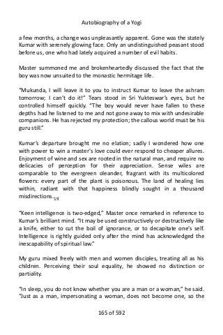 Autobiography of a Yogi
a few months, a change was unpleasantly apparent. Gone was the stately
Kumar with serenely glowing face. Only an undistinguished peasant stood
before us, one who had lately acquired a number of evil habits.
Master summoned me and brokenheartedly discussed the fact that the
boy was now unsuited to the monastic hermitage life.
“Mukunda, I will leave it to you to instruct Kumar to leave the ashram
tomorrow; I can’t do it!” Tears stood in Sri Yukteswar’s eyes, but he
controlled himself quickly. “The boy would never have fallen to these
depths had he listened to me and not gone away to mix with undesirable
companions. He has rejected my protection; the callous world must be his
guru still.”
Kumar’s departure brought me no elation; sadly I wondered how one
with power to win a master’s love could ever respond to cheaper allures.
Enjoyment of wine and sex are rooted in the natural man, and require no
delicacies of perception for their appreciation. Sense wiles are
comparable to the evergreen oleander, fragrant with its multicolored
flowers: every part of the plant is poisonous. The land of healing lies
within, radiant with that happiness blindly sought in a thousand
misdirections.19
“Keen intelligence is two-edged,” Master once remarked in reference to
Kumar’s brilliant mind. “It may be used constructively or destructively like
a knife, either to cut the boil of ignorance, or to decapitate one’s self.
Intelligence is rightly guided only after the mind has acknowledged the
inescapability of spiritual law.”
My guru mixed freely with men and women disciples, treating all as his
children. Perceiving their soul equality, he showed no distinction or
partiality.
“In sleep, you do not know whether you are a man or a woman,” he said.
“Just as a man, impersonating a woman, does not become one, so the
165 of 592
 