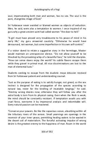 Autobiography of a Yogi
soul, impersonating both man and woman, has no sex. The soul is the
pure, changeless image of God.”
Sri Yukteswar never avoided or blamed women as objects of seduction.
Men, he said, were also a temptation to women. I once inquired of my
guru why a great ancient saint had called women “the door to hell.”
“A girl must have proved very troublesome to his peace of mind in his
early life,” my guru answered causticly. “Otherwise he would have
denounced, not woman, but some imperfection in his own self-control.”
If a visitor dared to relate a suggestive story in the hermitage, Master
would maintain an unresponsive silence. “Do not allow yourself to be
thrashed by the provoking whip of a beautiful face,” he told the disciples.
“How can sense slaves enjoy the world? Its subtle flavors escape them
while they grovel in primal mud. All nice discriminations are lost to the
man of elemental lusts.”
Students seeking to escape from the dualistic maya delusion received
from Sri Yukteswar patient and understanding counsel.
“Just as the purpose of eating is to satisfy hunger, not greed, so the sex
instinct is designed for the propagation of the species according to
natural law, never for the kindling of insatiable longings,” he said.
“Destroy wrong desires now; otherwise they will follow you after the
astral body is torn from its physical casing. Even when the flesh is weak,
the mind should be constantly resistant. If temptation assails you with
cruel force, overcome it by impersonal analysis and indomitable will.
Every natural passion can be mastered.
“Conserve your powers. Be like the capacious ocean, absorbing within all
the tributary rivers of the senses. Small yearnings are openings in the
reservoir of your inner peace, permitting healing waters to be wasted in
the desert soil of materialism. The forceful activating impulse of wrong
desire is the greatest enemy to the happiness of man. Roam in the world
166 of 592
 