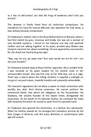 Autobiography of a Yogi
as a lion of self-control; see that the frogs of weakness don’t kick you
around.”
The devotee is finally freed from all instinctive compulsions. He
transforms his need for human affection into aspiration for God alone, a
love solitary because omnipresent.
Sri Yukteswar’s mother lived in the Rana Mahal district of Benares where I
had first visited my guru. Gracious and kindly, she was yet a woman of
very decided opinions. I stood on her balcony one day and watched
mother and son talking together. In his quiet, sensible way, Master was
trying to convince her about something. He was apparently unsuccessful,
for she shook her head with great vigor.
“Nay, nay, my son, go away now! Your wise words are not for me! I am
not your disciple!”
Sri Yukteswar backed away without further argument, like a scolded child.
I was touched at his great respect for his mother even in her
unreasonable moods. She saw him only as her little boy, not as a sage.
There was a charm about the trifling incident; it supplied a sidelight on
my guru’s unusual nature, inwardly humble and outwardly unbendable.
The monastic regulations do not allow a swami to retain connection with
worldly ties after their formal severance. He cannot perform the
ceremonial family rites which are obligatory on the householder. Yet
Shankara, the ancient founder of the Swami Order, disregarded the
injunctions. At the death of his beloved mother, he cremated her body
with heavenly fire which he caused to spurt from his upraised hand.
Sri Yukteswar also ignored the restrictions, in a fashion less spectacular.
When his mother passed on, he arranged the crematory services by the
holy Ganges in Benares, and fed many Brahmins in conformance with
age-old custom.
167 of 592
 