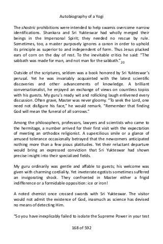 Autobiography of a Yogi
The shastric prohibitions were intended to help swamis overcome narrow
identifications. Shankara and Sri Yukteswar had wholly merged their
beings in the Impersonal Spirit; they needed no rescue by rule.
Sometimes, too, a master purposely ignores a canon in order to uphold
its principle as superior to and independent of form. Thus Jesus plucked
ears of corn on the day of rest. To the inevitable critics he said: “The
sabbath was made for man, and not man for the sabbath.”20
Outside of the scriptures, seldom was a book honored by Sri Yukteswar’s
perusal. Yet he was invariably acquainted with the latest scientific
discoveries and other advancements of knowledge. A brilliant
conversationalist, he enjoyed an exchange of views on countless topics
with his guests. My guru’s ready wit and rollicking laugh enlivened every
discussion. Often grave, Master was never gloomy. “To seek the Lord, one
need not disfigure his face,” he would remark. “Remember that finding
God will mean the funeral of all sorrows.”
Among the philosophers, professors, lawyers and scientists who came to
the hermitage, a number arrived for their first visit with the expectation
of meeting an orthodox religionist. A supercilious smile or a glance of
amused tolerance occasionally betrayed that the newcomers anticipated
nothing more than a few pious platitudes. Yet their reluctant departure
would bring an expressed conviction that Sri Yukteswar had shown
precise insight into their specialized fields.
My guru ordinarily was gentle and affable to guests; his welcome was
given with charming cordiality. Yet inveterate egotists sometimes suffered
an invigorating shock. They confronted in Master either a frigid
indifference or a formidable opposition: ice or iron!
A noted chemist once crossed swords with Sri Yukteswar. The visitor
would not admit the existence of God, inasmuch as science has devised
no means of detecting Him.
“So you have inexplicably failed to isolate the Supreme Power in your test
168 of 592
 