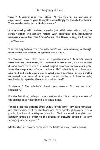 Autobiography of a Yogi
tubes!” Master’s gaze was stern. “I recommend an unheard-of
experiment. Examine your thoughts unremittingly for twenty-four hours.
Then wonder no longer at God’s absence.”
A celebrated pundit received a similar jolt. With ostentatious zeal, the
scholar shook the ashram rafters with scriptural lore. Resounding
passages poured from the Mahabharata, the Upanishads,21
the bhasyas
22
of Shankara.
“I am waiting to hear you.” Sri Yukteswar’s tone was inquiring, as though
utter silence had reigned. The pundit was puzzled.
“Quotations there have been, in superabundance.” Master’s words
convulsed me with mirth, as I squatted in my corner, at a respectful
distance from the visitor. “But what original commentary can you supply,
from the uniqueness of your particular life? What holy text have you
absorbed and made your own? In what ways have these timeless truths
renovated your nature? Are you content to be a hollow victrola,
mechanically repeating the words of other men?”
“I give up!” The scholar’s chagrin was comical. “I have no inner
realization.”
For the first time, perhaps, he understood that discerning placement of
the comma does not atone for a spiritual coma.
“These bloodless pedants smell unduly of the lamp,” my guru remarked
after the departure of the chastened one. “They prefer philosophy to be a
gentle intellectual setting-up exercise. Their elevated thoughts are
carefully unrelated either to the crudity of outward action or to any
scourging inner discipline!”
Master stressed on other occasions the futility of mere book learning.
169 of 592
 