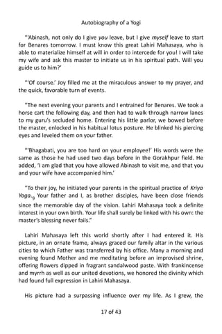 Autobiography of a Yogi
“‘Abinash, not only do I give you leave, but I give myself leave to start
for Benares tomorrow. I must know this great Lahiri Mahasaya, who is
able to materialize himself at will in order to intercede for you! I will take
my wife and ask this master to initiate us in his spiritual path. Will you
guide us to him?’
“‘Of course.’ Joy filled me at the miraculous answer to my prayer, and
the quick, favorable turn of events.
“The next evening your parents and I entrained for Benares. We took a
horse cart the following day, and then had to walk through narrow lanes
to my guru’s secluded home. Entering his little parlor, we bowed before
the master, enlocked in his habitual lotus posture. He blinked his piercing
eyes and leveled them on your father.
“‘Bhagabati, you are too hard on your employee!’ His words were the
same as those he had used two days before in the Gorakhpur field. He
added, ‘I am glad that you have allowed Abinash to visit me, and that you
and your wife have accompanied him.’
“To their joy, he initiated your parents in the spiritual practice of Kriya
Yoga.9
Your father and I, as brother disciples, have been close friends
since the memorable day of the vision. Lahiri Mahasaya took a definite
interest in your own birth. Your life shall surely be linked with his own: the
master’s blessing never fails.”
Lahiri Mahasaya left this world shortly after I had entered it. His
picture, in an ornate frame, always graced our family altar in the various
cities to which Father was transferred by his office. Many a morning and
evening found Mother and me meditating before an improvised shrine,
offering flowers dipped in fragrant sandalwood paste. With frankincense
and myrrh as well as our united devotions, we honored the divinity which
had found full expression in Lahiri Mahasaya.
His picture had a surpassing influence over my life. As I grew, the
17 of 592
 