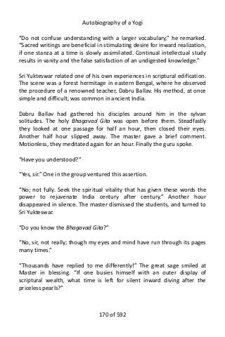 Autobiography of a Yogi
“Do not confuse understanding with a larger vocabulary,” he remarked.
“Sacred writings are beneficial in stimulating desire for inward realization,
if one stanza at a time is slowly assimilated. Continual intellectual study
results in vanity and the false satisfaction of an undigested knowledge.”
Sri Yukteswar related one of his own experiences in scriptural edification.
The scene was a forest hermitage in eastern Bengal, where he observed
the procedure of a renowned teacher, Dabru Ballav. His method, at once
simple and difficult, was common in ancient India.
Dabru Ballav had gathered his disciples around him in the sylvan
solitudes. The holy Bhagavad Gita was open before them. Steadfastly
they looked at one passage for half an hour, then closed their eyes.
Another half hour slipped away. The master gave a brief comment.
Motionless, they meditated again for an hour. Finally the guru spoke.
“Have you understood?”
“Yes, sir.” One in the group ventured this assertion.
“No; not fully. Seek the spiritual vitality that has given these words the
power to rejuvenate India century after century.” Another hour
disappeared in silence. The master dismissed the students, and turned to
Sri Yukteswar.
“Do you know the Bhagavad Gita?”
“No, sir, not really; though my eyes and mind have run through its pages
many times.”
“Thousands have replied to me differently!” The great sage smiled at
Master in blessing. “If one busies himself with an outer display of
scriptural wealth, what time is left for silent inward diving after the
priceless pearls?”
170 of 592
 