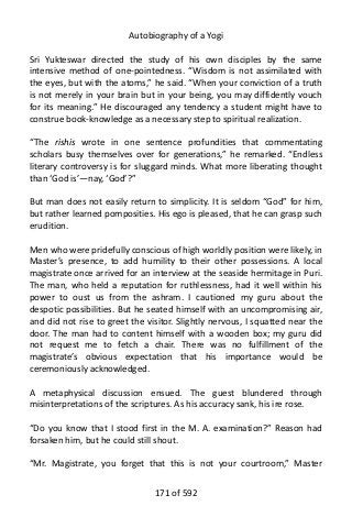 Autobiography of a Yogi
Sri Yukteswar directed the study of his own disciples by the same
intensive method of one-pointedness. “Wisdom is not assimilated with
the eyes, but with the atoms,” he said. “When your conviction of a truth
is not merely in your brain but in your being, you may diffidently vouch
for its meaning.” He discouraged any tendency a student might have to
construe book-knowledge as a necessary step to spiritual realization.
“The rishis wrote in one sentence profundities that commentating
scholars busy themselves over for generations,” he remarked. “Endless
literary controversy is for sluggard minds. What more liberating thought
than ‘God is’—nay, ‘God’?”
But man does not easily return to simplicity. It is seldom “God” for him,
but rather learned pomposities. His ego is pleased, that he can grasp such
erudition.
Men who were pridefully conscious of high worldly position were likely, in
Master’s presence, to add humility to their other possessions. A local
magistrate once arrived for an interview at the seaside hermitage in Puri.
The man, who held a reputation for ruthlessness, had it well within his
power to oust us from the ashram. I cautioned my guru about the
despotic possibilities. But he seated himself with an uncompromising air,
and did not rise to greet the visitor. Slightly nervous, I squatted near the
door. The man had to content himself with a wooden box; my guru did
not request me to fetch a chair. There was no fulfillment of the
magistrate’s obvious expectation that his importance would be
ceremoniously acknowledged.
A metaphysical discussion ensued. The guest blundered through
misinterpretations of the scriptures. As his accuracy sank, his ire rose.
“Do you know that I stood first in the M. A. examination?” Reason had
forsaken him, but he could still shout.
“Mr. Magistrate, you forget that this is not your courtroom,” Master
171 of 592
 