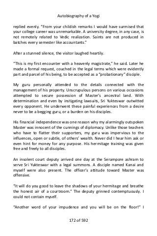 Autobiography of a Yogi
replied evenly. “From your childish remarks I would have surmised that
your college career was unremarkable. A university degree, in any case, is
not remotely related to Vedic realization. Saints are not produced in
batches every semester like accountants.”
After a stunned silence, the visitor laughed heartily.
“This is my first encounter with a heavenly magistrate,” he said. Later he
made a formal request, couched in the legal terms which were evidently
part and parcel of his being, to be accepted as a “probationary” disciple.
My guru personally attended to the details connected with the
management of his property. Unscrupulous persons on various occasions
attempted to secure possession of Master’s ancestral land. With
determination and even by instigating lawsuits, Sri Yukteswar outwitted
every opponent. He underwent these painful experiences from a desire
never to be a begging guru, or a burden on his disciples.
His financial independence was one reason why my alarmingly outspoken
Master was innocent of the cunnings of diplomacy. Unlike those teachers
who have to flatter their supporters, my guru was impervious to the
influences, open or subtle, of others’ wealth. Never did I hear him ask or
even hint for money for any purpose. His hermitage training was given
free and freely to all disciples.
An insolent court deputy arrived one day at the Serampore ashram to
serve Sri Yukteswar with a legal summons. A disciple named Kanai and
myself were also present. The officer’s attitude toward Master was
offensive.
“It will do you good to leave the shadows of your hermitage and breathe
the honest air of a courtroom.” The deputy grinned contemptuously. I
could not contain myself.
“Another word of your impudence and you will be on the floor!” I
172 of 592
 