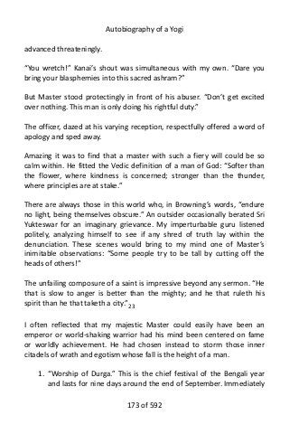 Autobiography of a Yogi
advanced threateningly.
“You wretch!” Kanai’s shout was simultaneous with my own. “Dare you
bring your blasphemies into this sacred ashram?”
But Master stood protectingly in front of his abuser. “Don’t get excited
over nothing. This man is only doing his rightful duty.”
The officer, dazed at his varying reception, respectfully offered a word of
apology and sped away.
Amazing it was to find that a master with such a fiery will could be so
calm within. He fitted the Vedic definition of a man of God: “Softer than
the flower, where kindness is concerned; stronger than the thunder,
where principles are at stake.”
There are always those in this world who, in Browning’s words, “endure
no light, being themselves obscure.” An outsider occasionally berated Sri
Yukteswar for an imaginary grievance. My imperturbable guru listened
politely, analyzing himself to see if any shred of truth lay within the
denunciation. These scenes would bring to my mind one of Master’s
inimitable observations: “Some people try to be tall by cutting off the
heads of others!”
The unfailing composure of a saint is impressive beyond any sermon. “He
that is slow to anger is better than the mighty; and he that ruleth his
spirit than he that taketh a city.”23
I often reflected that my majestic Master could easily have been an
emperor or world-shaking warrior had his mind been centered on fame
or worldly achievement. He had chosen instead to storm those inner
citadels of wrath and egotism whose fall is the height of a man.
1. “Worship of Durga.” This is the chief festival of the Bengali year
and lasts for nine days around the end of September. Immediately
173 of 592
 