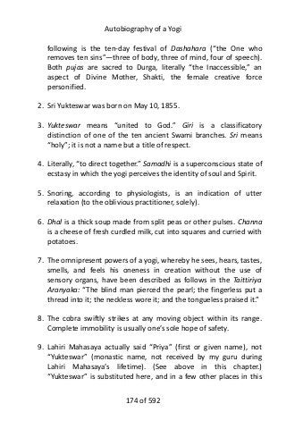 Autobiography of a Yogi
following is the ten-day festival of Dashahara (“the One who
removes ten sins”—three of body, three of mind, four of speech).
Both pujas are sacred to Durga, literally “the Inaccessible,” an
aspect of Divine Mother, Shakti, the female creative force
personified.
2. Sri Yukteswar was born on May 10, 1855.
3. Yukteswar means “united to God.” Giri is a classificatory
distinction of one of the ten ancient Swami branches. Sri means
“holy”; it is not a name but a title of respect.
4. Literally, “to direct together.” Samadhi is a superconscious state of
ecstasy in which the yogi perceives the identity of soul and Spirit.
5. Snoring, according to physiologists, is an indication of utter
relaxation (to the oblivious practitioner, solely).
6. Dhal is a thick soup made from split peas or other pulses. Channa
is a cheese of fresh curdled milk, cut into squares and curried with
potatoes.
7. The omnipresent powers of a yogi, whereby he sees, hears, tastes,
smells, and feels his oneness in creation without the use of
sensory organs, have been described as follows in the Taittiriya
Aranyaka: “The blind man pierced the pearl; the fingerless put a
thread into it; the neckless wore it; and the tongueless praised it.”
8. The cobra swiftly strikes at any moving object within its range.
Complete immobility is usually one’s sole hope of safety.
9. Lahiri Mahasaya actually said “Priya” (first or given name), not
“Yukteswar” (monastic name, not received by my guru during
Lahiri Mahasaya’s lifetime). (See above in this chapter.)
“Yukteswar” is substituted here, and in a few other places in this
174 of 592
 