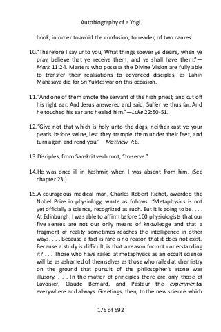 Autobiography of a Yogi
book, in order to avoid the confusion, to reader, of two names.
10.“Therefore I say unto you, What things soever ye desire, when ye
pray, believe that ye receive them, and ye shall have them.”—
Mark 11:24. Masters who possess the Divine Vision are fully able
to transfer their realizations to advanced disciples, as Lahiri
Mahasaya did for Sri Yukteswar on this occasion.
11.“And one of them smote the servant of the high priest, and cut off
his right ear. And Jesus answered and said, Suffer ye thus far. And
he touched his ear and healed him.”—Luke 22:50-51.
12.“Give not that which is holy unto the dogs, neither cast ye your
pearls before swine, lest they trample them under their feet, and
turn again and rend you.”—Matthew 7:6.
13.Disciples; from Sanskrit verb root, “to serve.”
14.He was once ill in Kashmir, when I was absent from him. (See
chapter 23.)
15.A courageous medical man, Charles Robert Richet, awarded the
Nobel Prize in physiology, wrote as follows: “Metaphysics is not
yet officially a science, recognized as such. But it is going to be. . . .
At Edinburgh, I was able to affirm before 100 physiologists that our
five senses are not our only means of knowledge and that a
fragment of reality sometimes reaches the intelligence in other
ways. . . . Because a fact is rare is no reason that it does not exist.
Because a study is difficult, is that a reason for not understanding
it? . . . Those who have railed at metaphysics as an occult science
will be as ashamed of themselves as those who railed at chemistry
on the ground that pursuit of the philosopher’s stone was
illusory. . . . In the matter of principles there are only those of
Lavoisier, Claude Bernard, and Pasteur—the experimental
everywhere and always. Greetings, then, to the new science which
175 of 592
 