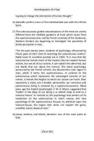 Autobiography of a Yogi
is going to change the orientation of human thought.”
16.Samadhi: perfect union of the individualized soul with the Infinite
Spirit.
17.The subconsciously guided rationalizations of the mind are utterly
different from the infallible guidance of truth which issues from
the superconsciousness. Led by French scientists of the Sorbonne,
Western thinkers are beginning to investigate the possibility of
divine perception in man.
“For the past twenty years, students of psychology, influenced by
Freud, gave all their time to searching the subconscious realms,”
Rabbi Israel H. Levinthal pointed out in 1929. “It is true that the
subconscious reveals much of the mystery that can explain human
actions, but not all of our actions. It can explain the abnormal, but
not deeds that are above the normal. The latest psychology,
sponsored by the French schools, has discovered a new region in
man, which it terms the superconscious. In contrast to the
subconscious which represents the submerged currents of our
nature, it reveals the heights to which our nature can reach. Man
represents a triple, not a double, personality; our conscious and
subconscious being is crowned by a superconsciousness. Many
years ago the English psychologist, F. W. H. Myers, suggested that
‘hidden in the deep of our being is a rubbish heap as well as a
treasure house.’ In contrast to the psychology that centers all its
researches on the subconscious in man’s nature, this new
psychology of the superconscious focuses its attention upon the
treasure-house, the region that alone can explain the great,
unselfish, heroic deeds of men.”
18.Jnana, wisdom, and bhakti, devotion: two of the main paths to
God.
176 of 592
 