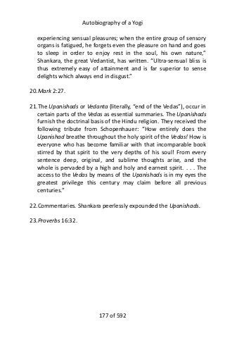 Autobiography of a Yogi
experiencing sensual pleasures; when the entire group of sensory
organs is fatigued, he forgets even the pleasure on hand and goes
to sleep in order to enjoy rest in the soul, his own nature,”
Shankara, the great Vedantist, has written. “Ultra-sensual bliss is
thus extremely easy of attainment and is far superior to sense
delights which always end in disgust.”
20.Mark 2:27.
21.The Upanishads or Vedanta (literally, “end of the Vedas”), occur in
certain parts of the Vedas as essential summaries. The Upanishads
furnish the doctrinal basis of the Hindu religion. They received the
following tribute from Schopenhauer: “How entirely does the
Upanishad breathe throughout the holy spirit of the Vedas! How is
everyone who has become familiar with that incomparable book
stirred by that spirit to the very depths of his soul! From every
sentence deep, original, and sublime thoughts arise, and the
whole is pervaded by a high and holy and earnest spirit. . . . The
access to the Vedas by means of the Upanishads is in my eyes the
greatest privilege this century may claim before all previous
centuries.”
22.Commentaries. Shankara peerlessly expounded the Upanishads.
23.Proverbs 16:32.
177 of 592
 