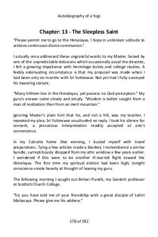 Autobiography of a Yogi
Chapter: 13 - The Sleepless Saint
“Please permit me to go to the Himalayas. I hope in unbroken solitude to
achieve continuous divine communion.”
I actually once addressed these ungrateful words to my Master. Seized by
one of the unpredictable delusions which occasionally assail the devotee,
I felt a growing impatience with hermitage duties and college studies. A
feebly extenuating circumstance is that my proposal was made when I
had been only six months with Sri Yukteswar. Not yet had I fully surveyed
his towering stature.
“Many hillmen live in the Himalayas, yet possess no God-perception.” My
guru’s answer came slowly and simply. “Wisdom is better sought from a
man of realization than from an inert mountain.”
Ignoring Master’s plain hint that he, and not a hill, was my teacher, I
repeated my plea. Sri Yukteswar vouchsafed no reply. I took his silence for
consent, a precarious interpretation readily accepted at one’s
convenience.
In my Calcutta home that evening, I busied myself with travel
preparations. Tying a few articles inside a blanket, I remembered a similar
bundle, surreptitiously dropped from my attic window a few years earlier.
I wondered if this were to be another ill-starred flight toward the
Himalayas. The first time my spiritual elation had been high; tonight
conscience smote heavily at thought of leaving my guru.
The following morning I sought out Behari Pundit, my Sanskrit professor
at Scottish Church College.
“Sir, you have told me of your friendship with a great disciple of Lahiri
Mahasaya. Please give me his address.”
178 of 592
 