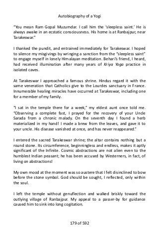 Autobiography of a Yogi
“You mean Ram Gopal Muzumdar. I call him the ‘sleepless saint.’ He is
always awake in an ecstatic consciousness. His home is at Ranbajpur, near
Tarakeswar.”
I thanked the pundit, and entrained immediately for Tarakeswar. I hoped
to silence my misgivings by wringing a sanction from the “sleepless saint”
to engage myself in lonely Himalayan meditation. Behari’s friend, I heard,
had received illumination after many years of Kriya Yoga practice in
isolated caves.
At Tarakeswar I approached a famous shrine. Hindus regard it with the
same veneration that Catholics give to the Lourdes sanctuary in France.
Innumerable healing miracles have occurred at Tarakeswar, including one
for a member of my family.
“I sat in the temple there for a week,” my eldest aunt once told me.
“Observing a complete fast, I prayed for the recovery of your Uncle
Sarada from a chronic malady. On the seventh day I found a herb
materialized in my hand! I made a brew from the leaves, and gave it to
your uncle. His disease vanished at once, and has never reappeared.”
I entered the sacred Tarakeswar shrine; the altar contains nothing but a
round stone. Its circumference, beginningless and endless, makes it aptly
significant of the Infinite. Cosmic abstractions are not alien even to the
humblest Indian peasant; he has been accused by Westerners, in fact, of
living on abstractions!
My own mood at the moment was so austere that I felt disinclined to bow
before the stone symbol. God should be sought, I reflected, only within
the soul.
I left the temple without genuflection and walked briskly toward the
outlying village of Ranbajpur. My appeal to a passer-by for guidance
caused him to sink into long cogitation.
179 of 592
 