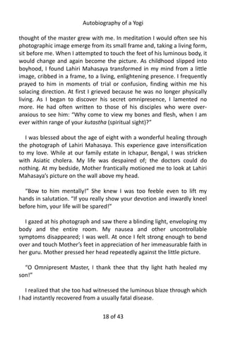 Autobiography of a Yogi
thought of the master grew with me. In meditation I would often see his
photographic image emerge from its small frame and, taking a living form,
sit before me. When I attempted to touch the feet of his luminous body, it
would change and again become the picture. As childhood slipped into
boyhood, I found Lahiri Mahasaya transformed in my mind from a little
image, cribbed in a frame, to a living, enlightening presence. I frequently
prayed to him in moments of trial or confusion, finding within me his
solacing direction. At first I grieved because he was no longer physically
living. As I began to discover his secret omnipresence, I lamented no
more. He had often written to those of his disciples who were over-
anxious to see him: “Why come to view my bones and flesh, when I am
ever within range of your kutastha (spiritual sight)?”
I was blessed about the age of eight with a wonderful healing through
the photograph of Lahiri Mahasaya. This experience gave intensification
to my love. While at our family estate in Ichapur, Bengal, I was stricken
with Asiatic cholera. My life was despaired of; the doctors could do
nothing. At my bedside, Mother frantically motioned me to look at Lahiri
Mahasaya’s picture on the wall above my head.
“Bow to him mentally!” She knew I was too feeble even to lift my
hands in salutation. “If you really show your devotion and inwardly kneel
before him, your life will be spared!”
I gazed at his photograph and saw there a blinding light, enveloping my
body and the entire room. My nausea and other uncontrollable
symptoms disappeared; I was well. At once I felt strong enough to bend
over and touch Mother’s feet in appreciation of her immeasurable faith in
her guru. Mother pressed her head repeatedly against the little picture.
“O Omnipresent Master, I thank thee that thy light hath healed my
son!”
I realized that she too had witnessed the luminous blaze through which
I had instantly recovered from a usually fatal disease.
18 of 592
 