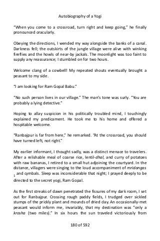 Autobiography of a Yogi
“When you come to a crossroad, turn right and keep going,” he finally
pronounced oracularly.
Obeying the directions, I wended my way alongside the banks of a canal.
Darkness fell; the outskirts of the jungle village were alive with winking
fireflies and the howls of near-by jackals. The moonlight was too faint to
supply any reassurance; I stumbled on for two hours.
Welcome clang of a cowbell! My repeated shouts eventually brought a
peasant to my side.
“I am looking for Ram Gopal Babu.”
“No such person lives in our village.” The man’s tone was surly. “You are
probably a lying detective.”
Hoping to allay suspicion in his politically troubled mind, I touchingly
explained my predicament. He took me to his home and offered a
hospitable welcome.
“Ranbajpur is far from here,” he remarked. “At the crossroad, you should
have turned left, not right.”
My earlier informant, I thought sadly, was a distinct menace to travelers.
After a relishable meal of coarse rice, lentil-dhal, and curry of potatoes
with raw bananas, I retired to a small hut adjoining the courtyard. In the
distance, villagers were singing to the loud accompaniment of mridangas
1 and cymbals. Sleep was inconsiderable that night; I prayed deeply to be
directed to the secret yogi, Ram Gopal.
As the first streaks of dawn penetrated the fissures of my dark room, I set
out for Ranbajpur. Crossing rough paddy fields, I trudged over sickled
stumps of the prickly plant and mounds of dried clay. An occasionally-met
peasant would inform me, invariably, that my destination was “only a
krosha (two miles).” In six hours the sun traveled victoriously from
180 of 592
 