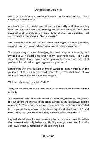 Autobiography of a Yogi
horizon to meridian, but I began to feel that I would ever be distant from
Ranbajpur by one krosha.
At midafternoon my world was still an endless paddy field. Heat pouring
from the avoidless sky was bringing me to near-collapse. As a man
approached at leisurely pace, I hardly dared utter my usual question, lest
it summon the monotonous: “Just a krosha.”
The stranger halted beside me. Short and slight, he was physically
unimpressive save for an extraordinary pair of piercing dark eyes.
“I was planning to leave Ranbajpur, but your purpose was good, so I
awaited you.” He shook his finger in my astounded face. “Aren’t you
clever to think that, unannounced, you could pounce on me? That
professor Behari had no right to give you my address.”
Considering that introduction of myself would be mere verbosity in the
presence of this master, I stood speechless, somewhat hurt at my
reception. His next remark was abruptly put.
“Tell me; where do you think God is?”
“Why, He is within me and everywhere.” I doubtless looked as bewildered
as I felt.
“All-pervading, eh?” The saint chuckled. “Then why, young sir, did you fail
to bow before the Infinite in the stone symbol at the Tarakeswar temple
yesterday? 2 Your pride caused you the punishment of being misdirected
by the passer-by who was not bothered by fine distinctions of left and
right. Today, too, you have had a fairly uncomfortable time of it!”
I agreed wholeheartedly, wonder-struck that an omniscient eye hid within
the unremarkable body before me. Healing strength emanated from the
yogi; I was instantly refreshed in the scorching field.
181 of 592
 
