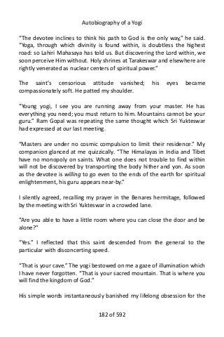 Autobiography of a Yogi
“The devotee inclines to think his path to God is the only way,” he said.
“Yoga, through which divinity is found within, is doubtless the highest
road: so Lahiri Mahasaya has told us. But discovering the Lord within, we
soon perceive Him without. Holy shrines at Tarakeswar and elsewhere are
rightly venerated as nuclear centers of spiritual power.”
The saint’s censorious attitude vanished; his eyes became
compassionately soft. He patted my shoulder.
“Young yogi, I see you are running away from your master. He has
everything you need; you must return to him. Mountains cannot be your
guru.” Ram Gopal was repeating the same thought which Sri Yukteswar
had expressed at our last meeting.
“Masters are under no cosmic compulsion to limit their residence.” My
companion glanced at me quizzically. “The Himalayas in India and Tibet
have no monopoly on saints. What one does not trouble to find within
will not be discovered by transporting the body hither and yon. As soon
as the devotee is willing to go even to the ends of the earth for spiritual
enlightenment, his guru appears near-by.”
I silently agreed, recalling my prayer in the Benares hermitage, followed
by the meeting with Sri Yukteswar in a crowded lane.
“Are you able to have a little room where you can close the door and be
alone?”
“Yes.” I reflected that this saint descended from the general to the
particular with disconcerting speed.
“That is your cave.” The yogi bestowed on me a gaze of illumination which
I have never forgotten. “That is your sacred mountain. That is where you
will find the kingdom of God.”
His simple words instantaneously banished my lifelong obsession for the
182 of 592
 