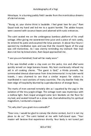 Autobiography of a Yogi
Himalayas. In a burning paddy field I awoke from the monticolous dreams
of eternal snows.
“Young sir, your divine thirst is laudable. I feel great love for you.” Ram
Gopal took my hand and led me to a quaint hamlet. The adobe houses
were covered with coconut leaves and adorned with rustic entrances.
The saint seated me on the umbrageous bamboo platform of his small
cottage. After giving me sweetened lime juice and a piece of rock candy,
he entered his patio and assumed the lotus posture. In about four hours I
opened my meditative eyes and saw that the moonlit figure of the yogi
was still motionless. As I was sternly reminding my stomach that man
does not live by bread alone, Ram Gopal approached me.
“I see you are famished; food will be ready soon.”
A fire was kindled under a clay oven on the patio; rice and dhal were
quickly served on large banana leaves. My host courteously refused my
aid in all cooking chores. “The guest is God,” a Hindu proverb, has
commanded devout observance from time immemorial. In my later world
travels, I was charmed to see that a similar respect for visitors is
manifested in rural sections of many countries. The city dweller finds the
keen edge of hospitality blunted by superabundance of strange faces.
The marts of men seemed remotely dim as I squatted by the yogi in the
isolation of the tiny jungle village. The cottage room was mysterious with
a mellow light. Ram Gopal arranged some torn blankets on the floor for
my bed, and seated himself on a straw mat. Overwhelmed by his spiritual
magnetism, I ventured a request.
“Sir, why don’t you grant me a samadhi?”
“Dear one, I would be glad to convey the divine contact, but it is not my
place to do so.” The saint looked at me with half-closed eyes. “Your
master will bestow that experience shortly. Your body is not tuned just
183 of 592
 