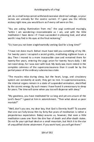 Autobiography of a Yogi
yet. As a small lamp cannot withstand excessive electrical voltage, so your
nerves are unready for the cosmic current. If I gave you the infinite
ecstasy right now, you would burn as if every cell were on fire.
“You are asking illumination from me,” the yogi continued musingly,
“while I am wondering—inconsiderable as I am, and with the little
meditation I have done—if I have succeeded in pleasing God, and what
worth I may find in His eyes at the final reckoning.”
“Sir, have you not been singleheartedly seeking God for a long time?”
“I have not done much. Behari must have told you something of my life.
For twenty years I occupied a secret grotto, meditating eighteen hours a
day. Then I moved to a more inaccessible cave and remained there for
twenty-five years, entering the yoga union for twenty hours daily. I did
not need sleep, for I was ever with God. My body was more rested in the
complete calmness of the superconsciousness than it could be by the
partial peace of the ordinary subconscious state.
“The muscles relax during sleep, but the heart, lungs, and circulatory
system are constantly at work; they get no rest. In superconsciousness,
the internal organs remain in a state of suspended animation, electrified
by the cosmic energy. By such means I have found it unnecessary to sleep
for years. The time will come when you too will dispense with sleep.”
“My goodness, you have meditated for so long and yet are unsure of the
Lord’s favor!” I gazed at him in astonishment. “Then what about us poor
mortals?”
“Well, don’t you see, my dear boy, that God is Eternity Itself? To assume
that one can fully know Him by forty-five years of meditation is rather a
preposterous expectation. Babaji assures us, however, that even a little
meditation saves one from the dire fear of death and after-death states.
Do not fix your spiritual ideal on a small mountain, but hitch it to the star
of unqualified divine attainment. If you work hard, you will get there.”
184 of 592
 