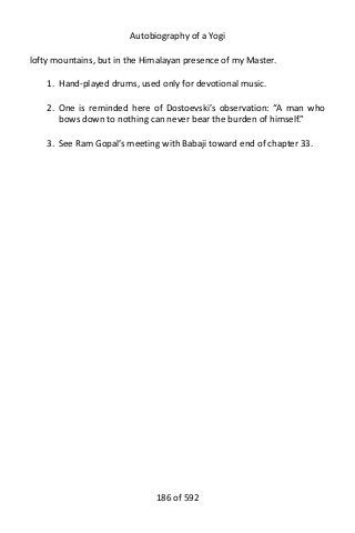 Autobiography of a Yogi
lofty mountains, but in the Himalayan presence of my Master.
1. Hand-played drums, used only for devotional music.
2. One is reminded here of Dostoevski’s observation: “A man who
bows down to nothing can never bear the burden of himself.”
3. See Ram Gopal’s meeting with Babaji toward end of chapter 33.
186 of 592
 