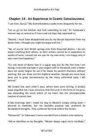 Autobiography of a Yogi
Chapter: 14 - An Experience in Cosmic Consciousness
“I am here, Guruji.” My shamefacedness spoke more eloquently for me.
“Let us go to the kitchen and find something to eat.” Sri Yukteswar’s
manner was as natural as if hours and not days had separated us.
“Master, I must have disappointed you by my abrupt departure from my
duties here; I thought you might be angry with me.”
“No, of course not! Wrath springs only from thwarted desires. I do not
expect anything from others, so their actions cannot be in opposition to
wishes of mine. I would not use you for my own ends; I am happy only in
your own true happiness.”
“Sir, one hears of divine love in a vague way, but for the first time I am
having a concrete example in your angelic self! In the world, even a father
does not easily forgive his son if he leaves his parent’s business without
warning. But you show not the slightest vexation, though you must have
been put to great inconvenience by the many unfinished tasks I left
behind.”
We looked into each other’s eyes, where tears were shining. A blissful
wave engulfed me; I was conscious that the Lord, in the form of my guru,
was expanding the small ardors of my heart into the incompressible
reaches of cosmic love.
A few mornings later I made my way to Master’s empty sitting room. I
planned to meditate, but my laudable purpose was unshared by
disobedient thoughts. They scattered like birds before the hunter.
“Mukunda!” Sri Yukteswar’s voice sounded from a distant inner balcony.
I felt as rebellious as my thoughts. “Master always urges me to meditate,”
187 of 592
 
