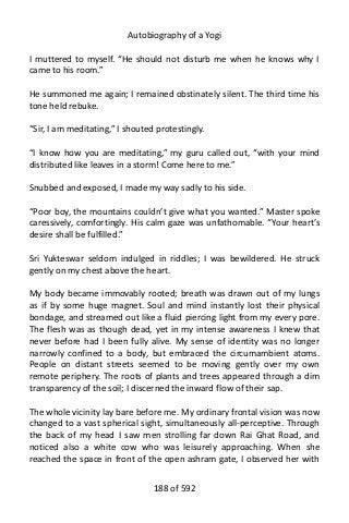 Autobiography of a Yogi
I muttered to myself. “He should not disturb me when he knows why I
came to his room.”
He summoned me again; I remained obstinately silent. The third time his
tone held rebuke.
“Sir, I am meditating,” I shouted protestingly.
“I know how you are meditating,” my guru called out, “with your mind
distributed like leaves in a storm! Come here to me.”
Snubbed and exposed, I made my way sadly to his side.
“Poor boy, the mountains couldn’t give what you wanted.” Master spoke
caressively, comfortingly. His calm gaze was unfathomable. “Your heart’s
desire shall be fulfilled.”
Sri Yukteswar seldom indulged in riddles; I was bewildered. He struck
gently on my chest above the heart.
My body became immovably rooted; breath was drawn out of my lungs
as if by some huge magnet. Soul and mind instantly lost their physical
bondage, and streamed out like a fluid piercing light from my every pore.
The flesh was as though dead, yet in my intense awareness I knew that
never before had I been fully alive. My sense of identity was no longer
narrowly confined to a body, but embraced the circumambient atoms.
People on distant streets seemed to be moving gently over my own
remote periphery. The roots of plants and trees appeared through a dim
transparency of the soil; I discerned the inward flow of their sap.
The whole vicinity lay bare before me. My ordinary frontal vision was now
changed to a vast spherical sight, simultaneously all-perceptive. Through
the back of my head I saw men strolling far down Rai Ghat Road, and
noticed also a white cow who was leisurely approaching. When she
reached the space in front of the open ashram gate, I observed her with
188 of 592
 