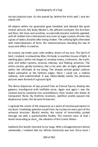 Autobiography of a Yogi
my two physical eyes. As she passed by, behind the brick wall, I saw her
clearly still.
All objects within my panoramic gaze trembled and vibrated like quick
motion pictures. My body, Master’s, the pillared courtyard, the furniture
and floor, the trees and sunshine, occasionally became violently agitated,
until all melted into a luminescent sea; even as sugar crystals, thrown into
a glass of water, dissolve after being shaken. The unifying light alternated
with materializations of form, the metamorphoses revealing the law of
cause and effect in creation.
An oceanic joy broke upon calm endless shores of my soul. The Spirit of
God, I realized, is exhaustless Bliss; His body is countless tissues of light. A
swelling glory within me began to envelop towns, continents, the earth,
solar and stellar systems, tenuous nebulae, and floating universes. The
entire cosmos, gently luminous, like a city seen afar at night, glimmered
within the infinitude of my being. The sharply etched global outlines
faded somewhat at the farthest edges; there I could see a mellow
radiance, ever-undiminished. It was indescribably subtle; the planetary
pictures were formed of a grosser light.
The divine dispersion of rays poured from an Eternal Source, blazing into
galaxies, transfigured with ineffable auras. Again and again I saw the
creative beams condense into constellations, then resolve into sheets of
transparent flame. By rhythmic reversion, sextillion worlds passed into
diaphanous luster; fire became firmament.
I cognized the center of the empyrean as a point of intuitive perception in
my heart. Irradiating splendor issued from my nucleus to every part of the
universal structure. Blissful amrita, the nectar of immortality, pulsed
through me with a quicksilverlike fluidity. The creative voice of God I
heard resounding as Aum,1
the vibration of the Cosmic Motor.
Suddenly the breath returned to my lungs. With a disappointment almost
unbearable, I realized that my infinite immensity was lost. Once more I
189 of 592
 