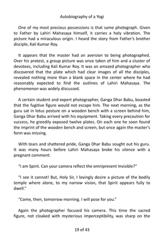 Autobiography of a Yogi
One of my most precious possessions is that same photograph. Given
to Father by Lahiri Mahasaya himself, it carries a holy vibration. The
picture had a miraculous origin. I heard the story from Father’s brother
disciple, Kali Kumar Roy.
It appears that the master had an aversion to being photographed.
Over his protest, a group picture was once taken of him and a cluster of
devotees, including Kali Kumar Roy. It was an amazed photographer who
discovered that the plate which had clear images of all the disciples,
revealed nothing more than a blank space in the center where he had
reasonably expected to find the outlines of Lahiri Mahasaya. The
phenomenon was widely discussed.
A certain student and expert photographer, Ganga Dhar Babu, boasted
that the fugitive figure would not escape him. The next morning, as the
guru sat in lotus posture on a wooden bench with a screen behind him,
Ganga Dhar Babu arrived with his equipment. Taking every precaution for
success, he greedily exposed twelve plates. On each one he soon found
the imprint of the wooden bench and screen, but once again the master’s
form was missing.
With tears and shattered pride, Ganga Dhar Babu sought out his guru.
It was many hours before Lahiri Mahasaya broke his silence with a
pregnant comment:
“I am Spirit. Can your camera reflect the omnipresent Invisible?”
“I see it cannot! But, Holy Sir, I lovingly desire a picture of the bodily
temple where alone, to my narrow vision, that Spirit appears fully to
dwell.”
“Come, then, tomorrow morning. I will pose for you.”
Again the photographer focused his camera. This time the sacred
figure, not cloaked with mysterious imperceptibility, was sharp on the
19 of 592
 