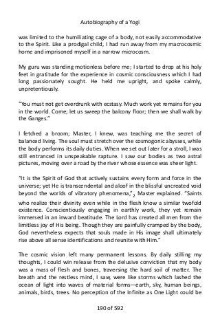 Autobiography of a Yogi
was limited to the humiliating cage of a body, not easily accommodative
to the Spirit. Like a prodigal child, I had run away from my macrocosmic
home and imprisoned myself in a narrow microcosm.
My guru was standing motionless before me; I started to drop at his holy
feet in gratitude for the experience in cosmic consciousness which I had
long passionately sought. He held me upright, and spoke calmly,
unpretentiously.
“You must not get overdrunk with ecstasy. Much work yet remains for you
in the world. Come; let us sweep the balcony floor; then we shall walk by
the Ganges.”
I fetched a broom; Master, I knew, was teaching me the secret of
balanced living. The soul must stretch over the cosmogonic abysses, while
the body performs its daily duties. When we set out later for a stroll, I was
still entranced in unspeakable rapture. I saw our bodies as two astral
pictures, moving over a road by the river whose essence was sheer light.
“It is the Spirit of God that actively sustains every form and force in the
universe; yet He is transcendental and aloof in the blissful uncreated void
beyond the worlds of vibratory phenomena,”2
Master explained. “Saints
who realize their divinity even while in the flesh know a similar twofold
existence. Conscientiously engaging in earthly work, they yet remain
immersed in an inward beatitude. The Lord has created all men from the
limitless joy of His being. Though they are painfully cramped by the body,
God nevertheless expects that souls made in His image shall ultimately
rise above all sense identifications and reunite with Him.”
The cosmic vision left many permanent lessons. By daily stilling my
thoughts, I could win release from the delusive conviction that my body
was a mass of flesh and bones, traversing the hard soil of matter. The
breath and the restless mind, I saw, were like storms which lashed the
ocean of light into waves of material forms—earth, sky, human beings,
animals, birds, trees. No perception of the Infinite as One Light could be
190 of 592
 