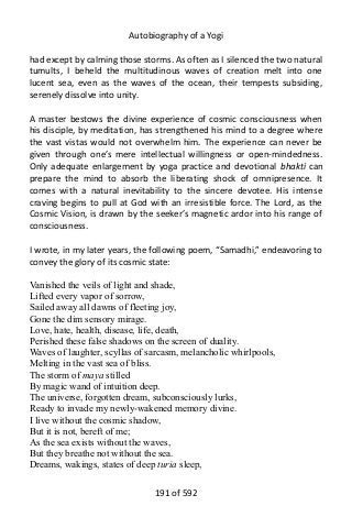 Autobiography of a Yogi
had except by calming those storms. As often as I silenced the two natural
tumults, I beheld the multitudinous waves of creation melt into one
lucent sea, even as the waves of the ocean, their tempests subsiding,
serenely dissolve into unity.
A master bestows the divine experience of cosmic consciousness when
his disciple, by meditation, has strengthened his mind to a degree where
the vast vistas would not overwhelm him. The experience can never be
given through one’s mere intellectual willingness or open-mindedness.
Only adequate enlargement by yoga practice and devotional bhakti can
prepare the mind to absorb the liberating shock of omnipresence. It
comes with a natural inevitability to the sincere devotee. His intense
craving begins to pull at God with an irresistible force. The Lord, as the
Cosmic Vision, is drawn by the seeker’s magnetic ardor into his range of
consciousness.
I wrote, in my later years, the following poem, “Samadhi,” endeavoring to
convey the glory of its cosmic state:
Vanished the veils of light and shade,
Lifted every vapor of sorrow,
Sailed away all dawns of fleeting joy,
Gone the dim sensory mirage.
Love, hate, health, disease, life, death,
Perished these false shadows on the screen of duality.
Waves of laughter, scyllas of sarcasm, melancholic whirlpools,
Melting in the vast sea of bliss.
The storm of maya stilled
By magic wand of intuition deep.
The universe, forgotten dream, subconsciously lurks,
Ready to invade my newly-wakened memory divine.
I live without the cosmic shadow,
But it is not, bereft of me;
As the sea exists without the waves,
But they breathe not without the sea.
Dreams, wakings, states of deep turia sleep,
191 of 592
 