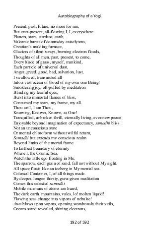 Autobiography of a Yogi
Present, past, future, no more for me,
But ever-present, all-flowing I, I, everywhere.
Planets, stars, stardust, earth,
Volcanic bursts of doomsday cataclysms,
Creation’s molding furnace,
Glaciers of silent x-rays, burning electron floods,
Thoughts of all men, past, present, to come,
Every blade of grass, myself, mankind,
Each particle of universal dust,
Anger, greed, good, bad, salvation, lust,
I swallowed, transmuted all
Into a vast ocean of blood of my own one Being!
Smoldering joy, oft-puffed by meditation
Blinding my tearful eyes,
Burst into immortal flames of bliss,
Consumed my tears, my frame, my all.
Thou art I, I am Thou,
Knowing, Knower, Known, as One!
Tranquilled, unbroken thrill, eternally living, ever-new peace!
Enjoyable beyond imagination of expectancy, samadhi bliss!
Not an unconscious state
Or mental chloroform without wilful return,
Samadhi but extends my conscious realm
Beyond limits of the mortal frame
To farthest boundary of eternity
Where I, the Cosmic Sea,
Watch the little ego floating in Me.
The sparrow, each grain of sand, fall not without My sight.
All space floats like an iceberg in My mental sea.
Colossal Container, I, of all things made.
By deeper, longer, thirsty, guru-given meditation
Comes this celestial samadhi.
Mobile murmurs of atoms are heard,
The dark earth, mountains, vales, lo! molten liquid!
Flowing seas change into vapors of nebulae!
Aum blows upon vapors, opening wondrously their veils,
Oceans stand revealed, shining electrons,
192 of 592
 