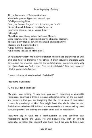 Autobiography of a Yogi
Till, at last sound of the cosmic drum,
Vanish the grosser lights into eternal rays
Of all-pervading bliss.
From joy I came, for joy I live, in sacred joy I melt.
Ocean of mind, I drink all creation’s waves.
Four veils of solid, liquid, vapor, light,
Lift aright.
Myself, in everything, enters the Great Myself.
Gone forever, fitful, flickering shadows of mortal memory.
Spotless is my mental sky, below, ahead, and high above.
Eternity and I, one united ray.
A tiny bubble of laughter, I
Am become the Sea of Mirth Itself.
Sri Yukteswar taught me how to summon the blessed experience at will,
and also how to transmit it to others if their intuitive channels were
developed. For months I entered the ecstatic union, comprehending why
the Upanishads say God is rasa, “the most relishable.” One day, however,
I took a problem to Master.
“I want to know, sir—when shall I find God?”
“You have found Him.”
“O no, sir, I don’t think so!”
My guru was smiling. “I am sure you aren’t expecting a venerable
Personage, adorning a throne in some antiseptic corner of the cosmos! I
see, however, that you are imagining that the possession of miraculous
powers is knowledge of God. One might have the whole universe, and
find the Lord elusive still! Spiritual advancement is not measured by one’s
outward powers, but only by the depth of his bliss in meditation.
“Ever-new Joy is God. He is inexhaustible; as you continue your
meditations during the years, He will beguile you with an infinite
ingenuity. Devotees like yourself who have found the way to God never
193 of 592
 