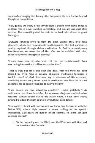 Autobiography of a Yogi
dream of exchanging Him for any other happiness; He is seductive beyond
thought of competition.
“How quickly we weary of earthly pleasures! Desire for material things is
endless; man is never satisfied completely, and pursues one goal after
another. The ‘something else’ he seeks is the Lord, who alone can grant
lasting joy.
“Outward longings drive us from the Eden within; they offer false
pleasures which only impersonate soul-happiness. The lost paradise is
quickly regained through divine meditation. As God is unanticipatory
Ever-Newness, we never tire of Him. Can we be surfeited with bliss,
delightfully varied throughout eternity?”
“I understand now, sir, why saints call the Lord unfathomable. Even
everlasting life could not suffice to appraise Him.”
“That is true; but He is also near and dear. After the mind has been
cleared by Kriya Yoga of sensory obstacles, meditation furnishes a
twofold proof of God. Ever-new joy is evidence of His existence,
convincing to our very atoms. Also, in meditation one finds His instant
guidance, His adequate response to every difficulty.”
“I see, Guruji; you have solved my problem.” I smiled gratefully. “I do
realize now that I have found God, for whenever the joy of meditation has
returned subconsciously during my active hours, I have been subtly
directed to adopt the right course in everything, even details.”
“Human life is beset with sorrow until we know how to tune in with the
Divine Will, whose ‘right course’ is often baffling to the egoistic
intelligence. God bears the burden of the cosmos; He alone can give
unerring counsel.”
1. “In the beginning was the Word, and the Word was with God, and
the Word was God.”—John 1:1.
194 of 592
 