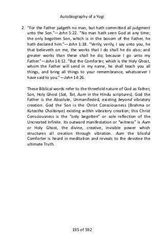 Autobiography of a Yogi
2. “For the Father judgeth no man, but hath committed all judgment
unto the Son.”—John 5:22. “No man hath seen God at any time;
the only begotten Son, which is in the bosom of the Father, he
hath declared him.”—John 1:18. “Verily, verily, I say unto you, he
that believeth on me, the works that I do shall he do also; and
greater works than these shall he do; because I go unto my
Father.”—John 14:12. “But the Comforter, which is the Holy Ghost,
whom the Father will send in my name, he shall teach you all
things, and bring all things to your remembrance, whatsoever I
have said to you.”—John 14:26.
These Biblical words refer to the threefold nature of God as Father,
Son, Holy Ghost (Sat, Tat, Aum in the Hindu scriptures). God the
Father is the Absolute, Unmanifested, existing beyond vibratory
creation. God the Son is the Christ Consciousness (Brahma or
Kutastha Chaitanya) existing within vibratory creation; this Christ
Consciousness is the “only begotten” or sole reflection of the
Uncreated Infinite. Its outward manifestation or “witness” is Aum
or Holy Ghost, the divine, creative, invisible power which
structures all creation through vibration. Aum the blissful
Comforter is heard in meditation and reveals to the devotee the
ultimate Truth.
195 of 592
 