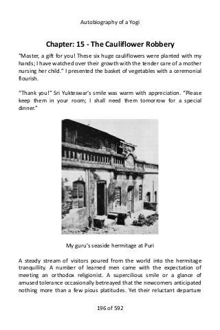 Autobiography of a Yogi
Chapter: 15 - The Cauliflower Robbery
“Master, a gift for you! These six huge cauliflowers were planted with my
hands; I have watched over their growth with the tender care of a mother
nursing her child.” I presented the basket of vegetables with a ceremonial
flourish.
“Thank you!” Sri Yukteswar’s smile was warm with appreciation. “Please
keep them in your room; I shall need them tomorrow for a special
dinner.”
My guru’s seaside hermitage at Puri
A steady stream of visitors poured from the world into the hermitage
tranquillity. A number of learned men came with the expectation of
meeting an orthodox religionist. A supercilious smile or a glance of
amused tolerance occasionally betreayed that the newcomers anticipated
nothing more than a few pious platitudes. Yet their reluctant departure
196 of 592
 