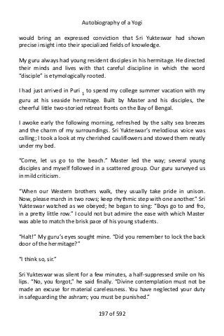 Autobiography of a Yogi
would bring an expressed conviction that Sri Yukteswar had shown
precise insight into their specialized fields of knowledge.
My guru always had young resident disciples in his hermitage. He directed
their minds and lives with that careful discipline in which the word
“disciple” is etymologically rooted.
I had just arrived in Puri 1
to spend my college summer vacation with my
guru at his seaside hermitage. Built by Master and his disciples, the
cheerful little two-storied retreat fronts on the Bay of Bengal.
I awoke early the following morning, refreshed by the salty sea breezes
and the charm of my surroundings. Sri Yukteswar’s melodious voice was
calling; I took a look at my cherished cauliflowers and stowed them neatly
under my bed.
“Come, let us go to the beach.” Master led the way; several young
disciples and myself followed in a scattered group. Our guru surveyed us
in mild criticism.
“When our Western brothers walk, they usually take pride in unison.
Now, please march in two rows; keep rhythmic step with one another.” Sri
Yukteswar watched as we obeyed; he began to sing: “Boys go to and fro,
in a pretty little row.” I could not but admire the ease with which Master
was able to match the brisk pace of his young students.
“Halt!” My guru’s eyes sought mine. “Did you remember to lock the back
door of the hermitage?”
“I think so, sir.”
Sri Yukteswar was silent for a few minutes, a half-suppressed smile on his
lips. “No, you forgot,” he said finally. “Divine contemplation must not be
made an excuse for material carelessness. You have neglected your duty
in safeguarding the ashram; you must be punished.”
197 of 592
 