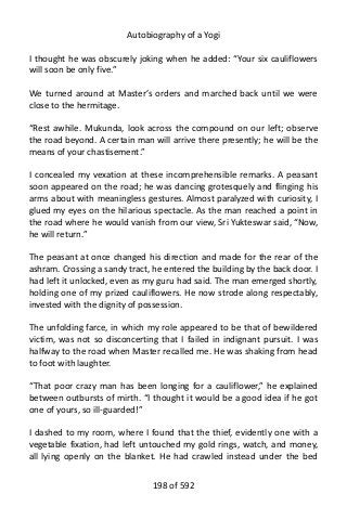 Autobiography of a Yogi
I thought he was obscurely joking when he added: “Your six cauliflowers
will soon be only five.”
We turned around at Master’s orders and marched back until we were
close to the hermitage.
“Rest awhile. Mukunda, look across the compound on our left; observe
the road beyond. A certain man will arrive there presently; he will be the
means of your chastisement.”
I concealed my vexation at these incomprehensible remarks. A peasant
soon appeared on the road; he was dancing grotesquely and flinging his
arms about with meaningless gestures. Almost paralyzed with curiosity, I
glued my eyes on the hilarious spectacle. As the man reached a point in
the road where he would vanish from our view, Sri Yukteswar said, “Now,
he will return.”
The peasant at once changed his direction and made for the rear of the
ashram. Crossing a sandy tract, he entered the building by the back door. I
had left it unlocked, even as my guru had said. The man emerged shortly,
holding one of my prized cauliflowers. He now strode along respectably,
invested with the dignity of possession.
The unfolding farce, in which my role appeared to be that of bewildered
victim, was not so disconcerting that I failed in indignant pursuit. I was
halfway to the road when Master recalled me. He was shaking from head
to foot with laughter.
“That poor crazy man has been longing for a cauliflower,” he explained
between outbursts of mirth. “I thought it would be a good idea if he got
one of yours, so ill-guarded!”
I dashed to my room, where I found that the thief, evidently one with a
vegetable fixation, had left untouched my gold rings, watch, and money,
all lying openly on the blanket. He had crawled instead under the bed
198 of 592
 