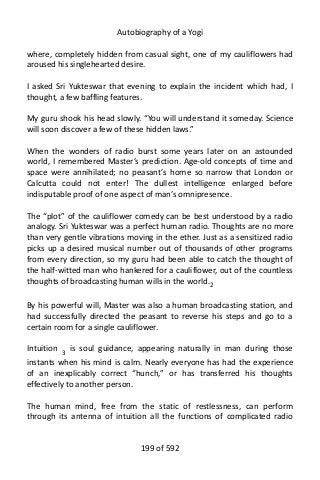 Autobiography of a Yogi
where, completely hidden from casual sight, one of my cauliflowers had
aroused his singlehearted desire.
I asked Sri Yukteswar that evening to explain the incident which had, I
thought, a few baffling features.
My guru shook his head slowly. “You will understand it someday. Science
will soon discover a few of these hidden laws.”
When the wonders of radio burst some years later on an astounded
world, I remembered Master’s prediction. Age-old concepts of time and
space were annihilated; no peasant’s home so narrow that London or
Calcutta could not enter! The dullest intelligence enlarged before
indisputable proof of one aspect of man’s omnipresence.
The “plot” of the cauliflower comedy can be best understood by a radio
analogy. Sri Yukteswar was a perfect human radio. Thoughts are no more
than very gentle vibrations moving in the ether. Just as a sensitized radio
picks up a desired musical number out of thousands of other programs
from every direction, so my guru had been able to catch the thought of
the half-witted man who hankered for a cauliflower, out of the countless
thoughts of broadcasting human wills in the world.2
By his powerful will, Master was also a human broadcasting station, and
had successfully directed the peasant to reverse his steps and go to a
certain room for a single cauliflower.
Intuition 3
is soul guidance, appearing naturally in man during those
instants when his mind is calm. Nearly everyone has had the experience
of an inexplicably correct “hunch,” or has transferred his thoughts
effectively to another person.
The human mind, free from the static of restlessness, can perform
through its antenna of intuition all the functions of complicated radio
199 of 592
 