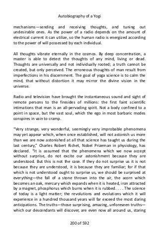 Autobiography of a Yogi
mechanisms—sending and receiving thoughts, and tuning out
undesirable ones. As the power of a radio depends on the amount of
electrical current it can utilize, so the human radio is energized according
to the power of will possessed by each individual.
All thoughts vibrate eternally in the cosmos. By deep concentration, a
master is able to detect the thoughts of any mind, living or dead.
Thoughts are universally and not individually rooted; a truth cannot be
created, but only perceived. The erroneous thoughts of man result from
imperfections in his discernment. The goal of yoga science is to calm the
mind, that without distortion it may mirror the divine vision in the
universe.
Radio and television have brought the instantaneous sound and sight of
remote persons to the firesides of millions: the first faint scientific
intimations that man is an all-pervading spirit. Not a body confined to a
point in space, but the vast soul, which the ego in most barbaric modes
conspires in vain to cramp.
“Very strange, very wonderful, seemingly very improbable phenomena
may yet appear which, when once established, will not astonish us more
than we are now astonished at all that science has taught us during the
last century,” Charles Robert Richet, Nobel Prizeman in physiology, has
declared. “It is assumed that the phenomena which we now accept
without surprise, do not excite our astonishment because they are
understood. But this is not the case. If they do not surprise us it is not
because they are understood, it is because they are familiar; for if that
which is not understood ought to surprise us, we should be surprised at
everything—the fall of a stone thrown into the air, the acorn which
becomes an oak, mercury which expands when it is heated, iron attracted
by a magnet, phosphorus which burns when it is rubbed. . . . The science
of today is a light matter; the revolutions and evolutions which it will
experience in a hundred thousand years will far exceed the most daring
anticipations. The truths—those surprising, amazing, unforeseen truths—
which our descendants will discover, are even now all around us, staring
200 of 592
 