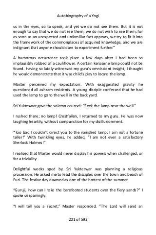 Autobiography of a Yogi
us in the eyes, so to speak, and yet we do not see them. But it is not
enough to say that we do not see them; we do not wish to see them; for
as soon as an unexpected and unfamiliar fact appears, we try to fit it into
the framework of the commonplaces of acquired knowledge, and we are
indignant that anyone should dare to experiment further.”
A humorous occurrence took place a few days after I had been so
implausibly robbed of a cauliflower. A certain kerosene lamp could not be
found. Having so lately witnessed my guru’s omniscient insight, I thought
he would demonstrate that it was child’s play to locate the lamp.
Master perceived my expectation. With exaggerated gravity he
questioned all ashram residents. A young disciple confessed that he had
used the lamp to go to the well in the back yard.
Sri Yukteswar gave the solemn counsel: “Seek the lamp near the well.”
I rushed there; no lamp! Crestfallen, I returned to my guru. He was now
laughing heartily, without compunction for my disillusionment.
“Too bad I couldn’t direct you to the vanished lamp; I am not a fortune
teller!” With twinkling eyes, he added, “I am not even a satisfactory
Sherlock Holmes!”
I realized that Master would never display his powers when challenged, or
for a triviality.
Delightful weeks sped by. Sri Yukteswar was planning a religious
procession. He asked me to lead the disciples over the town and beach of
Puri. The festive day dawned as one of the hottest of the summer.
“Guruji, how can I take the barefooted students over the fiery sands?” I
spoke despairingly.
“I will tell you a secret,” Master responded. “The Lord will send an
201 of 592
 
