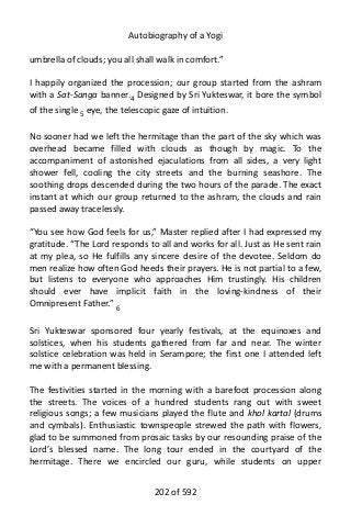 Autobiography of a Yogi
umbrella of clouds; you all shall walk in comfort.”
I happily organized the procession; our group started from the ashram
with a Sat-Sanga banner.4 Designed by Sri Yukteswar, it bore the symbol
of the single 5
eye, the telescopic gaze of intuition.
No sooner had we left the hermitage than the part of the sky which was
overhead became filled with clouds as though by magic. To the
accompaniment of astonished ejaculations from all sides, a very light
shower fell, cooling the city streets and the burning seashore. The
soothing drops descended during the two hours of the parade. The exact
instant at which our group returned to the ashram, the clouds and rain
passed away tracelessly.
“You see how God feels for us,” Master replied after I had expressed my
gratitude. “The Lord responds to all and works for all. Just as He sent rain
at my plea, so He fulfills any sincere desire of the devotee. Seldom do
men realize how often God heeds their prayers. He is not partial to a few,
but listens to everyone who approaches Him trustingly. His children
should ever have implicit faith in the loving-kindness of their
Omnipresent Father.” 6
Sri Yukteswar sponsored four yearly festivals, at the equinoxes and
solstices, when his students gathered from far and near. The winter
solstice celebration was held in Serampore; the first one I attended left
me with a permanent blessing.
The festivities started in the morning with a barefoot procession along
the streets. The voices of a hundred students rang out with sweet
religious songs; a few musicians played the flute and khol kartal (drums
and cymbals). Enthusiastic townspeople strewed the path with flowers,
glad to be summoned from prosaic tasks by our resounding praise of the
Lord’s blessed name. The long tour ended in the courtyard of the
hermitage. There we encircled our guru, while students on upper
202 of 592
 