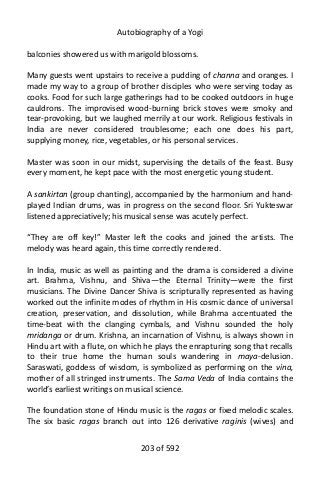 Autobiography of a Yogi
balconies showered us with marigold blossoms.
Many guests went upstairs to receive a pudding of channa and oranges. I
made my way to a group of brother disciples who were serving today as
cooks. Food for such large gatherings had to be cooked outdoors in huge
cauldrons. The improvised wood-burning brick stoves were smoky and
tear-provoking, but we laughed merrily at our work. Religious festivals in
India are never considered troublesome; each one does his part,
supplying money, rice, vegetables, or his personal services.
Master was soon in our midst, supervising the details of the feast. Busy
every moment, he kept pace with the most energetic young student.
A sankirtan (group chanting), accompanied by the harmonium and hand-
played Indian drums, was in progress on the second floor. Sri Yukteswar
listened appreciatively; his musical sense was acutely perfect.
“They are off key!” Master left the cooks and joined the artists. The
melody was heard again, this time correctly rendered.
In India, music as well as painting and the drama is considered a divine
art. Brahma, Vishnu, and Shiva—the Eternal Trinity—were the first
musicians. The Divine Dancer Shiva is scripturally represented as having
worked out the infinite modes of rhythm in His cosmic dance of universal
creation, preservation, and dissolution, while Brahma accentuated the
time-beat with the clanging cymbals, and Vishnu sounded the holy
mridanga or drum. Krishna, an incarnation of Vishnu, is always shown in
Hindu art with a flute, on which he plays the enrapturing song that recalls
to their true home the human souls wandering in maya-delusion.
Saraswati, goddess of wisdom, is symbolized as performing on the vina,
mother of all stringed instruments. The Sama Veda of India contains the
world’s earliest writings on musical science.
The foundation stone of Hindu music is the ragas or fixed melodic scales.
The six basic ragas branch out into 126 derivative raginis (wives) and
203 of 592
 