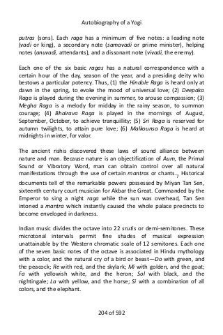 Autobiography of a Yogi
putras (sons). Each raga has a minimum of five notes: a leading note
(vadi or king), a secondary note (samavadi or prime minister), helping
notes (anuvadi, attendants), and a dissonant note (vivadi, the enemy).
Each one of the six basic ragas has a natural correspondence with a
certain hour of the day, season of the year, and a presiding deity who
bestows a particular potency. Thus, (1) the Hindole Raga is heard only at
dawn in the spring, to evoke the mood of universal love; (2) Deepaka
Raga is played during the evening in summer, to arouse compassion; (3)
Megha Raga is a melody for midday in the rainy season, to summon
courage; (4) Bhairava Raga is played in the mornings of August,
September, October, to achieve tranquillity; (5) Sri Raga is reserved for
autumn twilights, to attain pure love; (6) Malkounsa Raga is heard at
midnights in winter, for valor.
The ancient rishis discovered these laws of sound alliance between
nature and man. Because nature is an objectification of Aum, the Primal
Sound or Vibratory Word, man can obtain control over all natural
manifestations through the use of certain mantras or chants.7
Historical
documents tell of the remarkable powers possessed by Miyan Tan Sen,
sixteenth century court musician for Akbar the Great. Commanded by the
Emperor to sing a night raga while the sun was overhead, Tan Sen
intoned a mantra which instantly caused the whole palace precincts to
become enveloped in darkness.
Indian music divides the octave into 22 srutis or demi-semitones. These
microtonal intervals permit fine shades of musical expression
unattainable by the Western chromatic scale of 12 semitones. Each one
of the seven basic notes of the octave is associated in Hindu mythology
with a color, and the natural cry of a bird or beast—Do with green, and
the peacock; Re with red, and the skylark; Mi with golden, and the goat;
Fa with yellowish white, and the heron; Sol with black, and the
nightingale; La with yellow, and the horse; Si with a combination of all
colors, and the elephant.
204 of 592
 