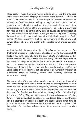 Autobiography of a Yogi
Three scales—major, harmonic minor, melodic minor—are the only ones
which Occidental music employs, but Indian music outlines 72 thatas or
scales. The musician has a creative scope for endless improvisation
around the fixed traditional melody or raga; he concentrates on the
sentiment or definitive mood of the structural theme and then
embroiders it to the limits of his own originality. The Hindu musician does
not read set notes; he clothes anew at each playing the bare skeleton of
the raga, often confining himself to a single melodic sequence, stressing
by repetition all its subtle microtonal and rhythmic variations. Bach,
among Western composers, had an understanding of the charm and
power of repetitious sound slightly differentiated in a hundred complex
ways.
Ancient Sanskrit literature describes 120 talas or time-measures. The
traditional founder of Hindu music, Bharata, is said to have isolated 32
kinds of tala in the song of a lark. The origin of tala or rhythm is rooted in
human movements—the double time of walking, and the triple time of
respiration in sleep, when inhalation is twice the length of exhalation.
India has always recognized the human voice as the most perfect
instrument of sound. Hindu music therefore largely confines itself to the
voice range of three octaves. For the same reason, melody (relation of
successive notes) is stressed, rather than harmony (relation of
simultaneous notes).
The deeper aim of the early rishi-musicians was to blend the singer with
the Cosmic Song which can be heard through awakening of man’s occult
spinal centers. Indian music is a subjective, spiritual, and individualistic
art, aiming not at symphonic brilliance but at personal harmony with the
Oversoul. The Sanskrit word for musician is bhagavathar, “he who sings
the praises of God.” The sankirtans or musical gatherings are an effective
form of yoga or spiritual discipline, necessitating deep concentration,
intense absorption in the seed thought and sound. Because man himself
is an expression of the Creative Word, sound has the most potent and
immediate effect on him, offering a way to remembrance of his divine
origin.
205 of 592
 