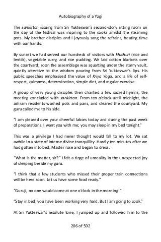 Autobiography of a Yogi
The sankirtan issuing from Sri Yukteswar’s second-story sitting room on
the day of the festival was inspiring to the cooks amidst the steaming
pots. My brother disciples and I joyously sang the refrains, beating time
with our hands.
By sunset we had served our hundreds of visitors with khichuri (rice and
lentils), vegetable curry, and rice pudding. We laid cotton blankets over
the courtyard; soon the assemblage was squatting under the starry vault,
quietly attentive to the wisdom pouring from Sri Yukteswar’s lips. His
public speeches emphasized the value of Kriya Yoga, and a life of self-
respect, calmness, determination, simple diet, and regular exercise.
A group of very young disciples then chanted a few sacred hymns; the
meeting concluded with sankirtan. From ten o’clock until midnight, the
ashram residents washed pots and pans, and cleared the courtyard. My
guru called me to his side.
“I am pleased over your cheerful labors today and during the past week
of preparations. I want you with me; you may sleep in my bed tonight.”
This was a privilege I had never thought would fall to my lot. We sat
awhile in a state of intense divine tranquillity. Hardly ten minutes after we
had gotten into bed, Master rose and began to dress.
“What is the matter, sir?” I felt a tinge of unreality in the unexpected joy
of sleeping beside my guru.
“I think that a few students who missed their proper train connections
will be here soon. Let us have some food ready.”
“Guruji, no one would come at one o’clock in the morning!”
“Stay in bed; you have been working very hard. But I am going to cook.”
At Sri Yukteswar’s resolute tone, I jumped up and followed him to the
206 of 592
 